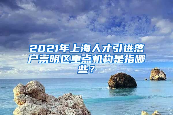 2021年上海人才引进落户崇明区重点机构是指哪些？