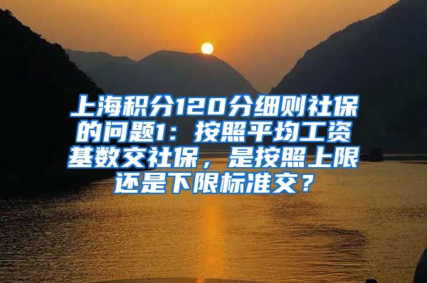 上海积分120分细则社保的问题1：按照平均工资基数交社保，是按照上限还是下限标准交？