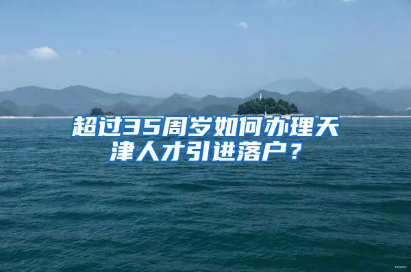 超过35周岁如何办理天津人才引进落户？