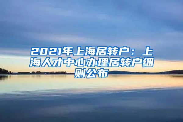 2021年上海居转户：上海人才中心办理居转户细则公布