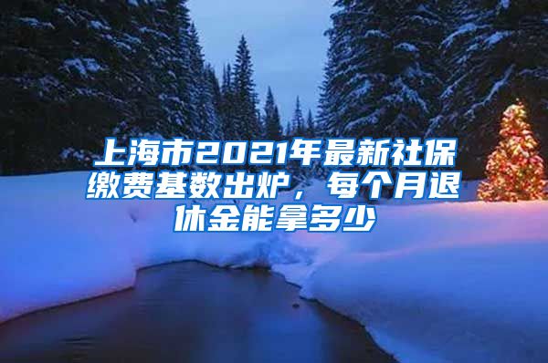 上海市2021年最新社保缴费基数出炉，每个月退休金能拿多少