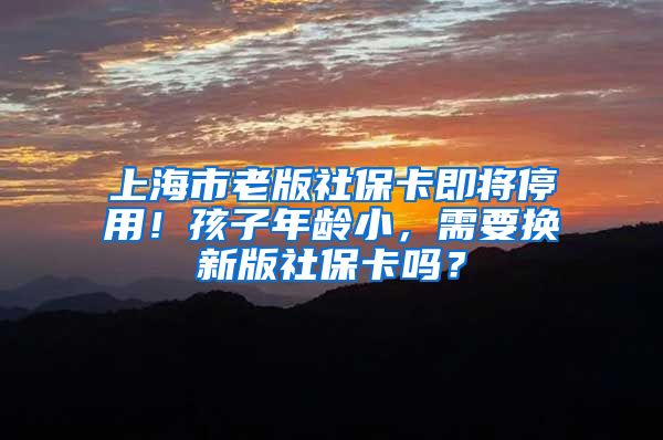 上海市老版社保卡即将停用！孩子年龄小，需要换新版社保卡吗？