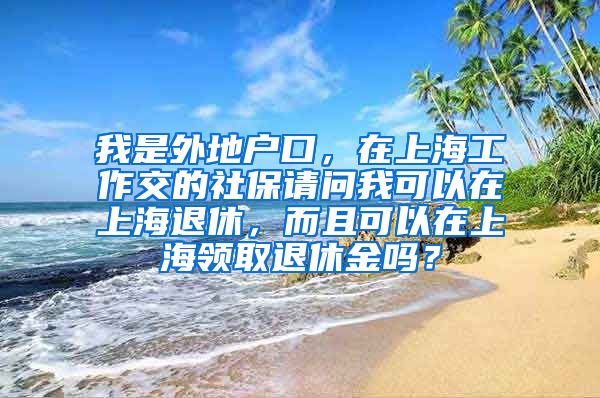 我是外地户口，在上海工作交的社保请问我可以在上海退休，而且可以在上海领取退休金吗？