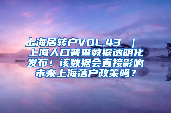 上海居转户VOL.43 ｜ 上海人口普查数据透明化发布！该数据会直接影响未来上海落户政策吗？