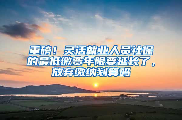 重磅！灵活就业人员社保的最低缴费年限要延长了，放弃缴纳划算吗