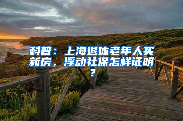 科普：上海退休老年人买新房，浮动社保怎样证明？