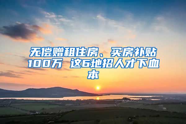 无偿赠租住房、买房补贴100万 这6地招人才下血本