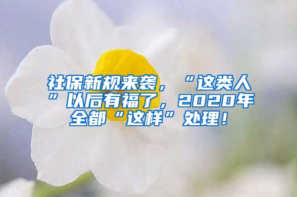 社保新规来袭，“这类人”以后有福了，2020年全都“这样”处理！