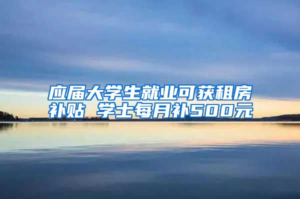 应届大学生就业可获租房补贴 学士每月补500元