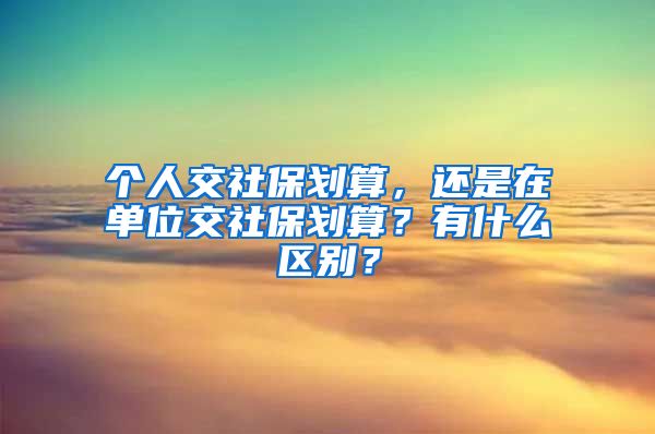 个人交社保划算，还是在单位交社保划算？有什么区别？