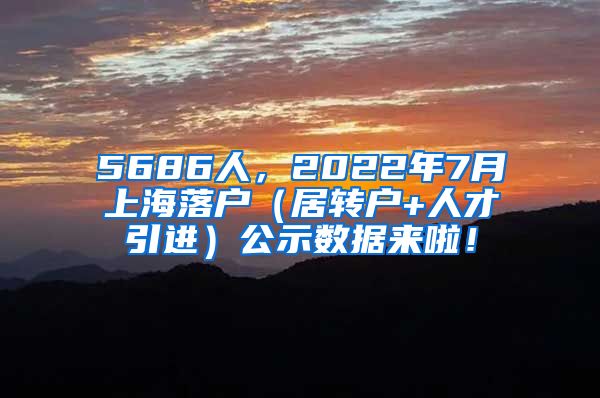 5686人，2022年7月上海落户（居转户+人才引进）公示数据来啦！