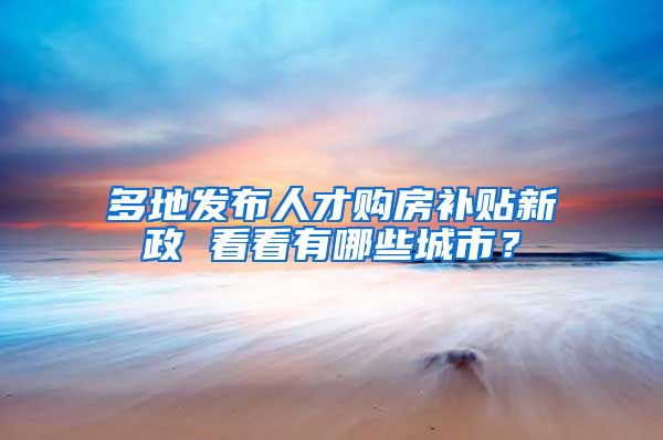 多地发布人才购房补贴新政 看看有哪些城市？