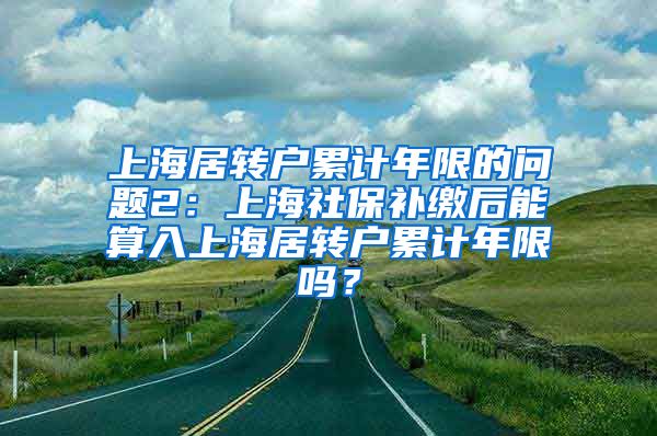 上海居转户累计年限的问题2：上海社保补缴后能算入上海居转户累计年限吗？