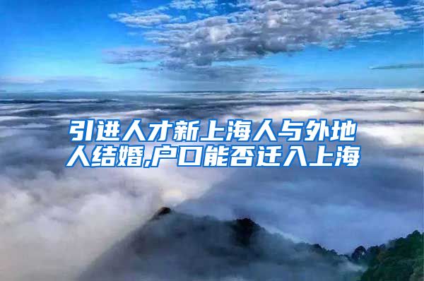 引进人才新上海人与外地人结婚,户口能否迁入上海