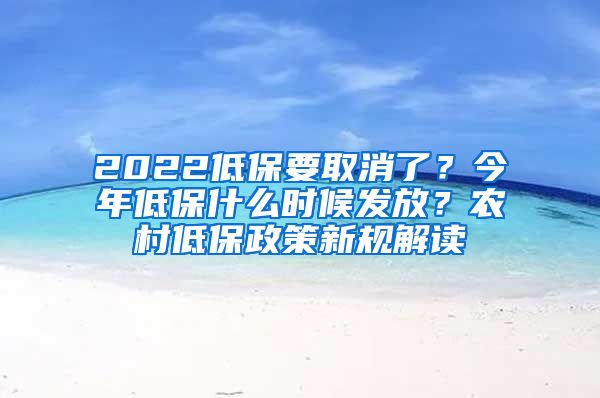 2022低保要取消了？今年低保什么时候发放？农村低保政策新规解读