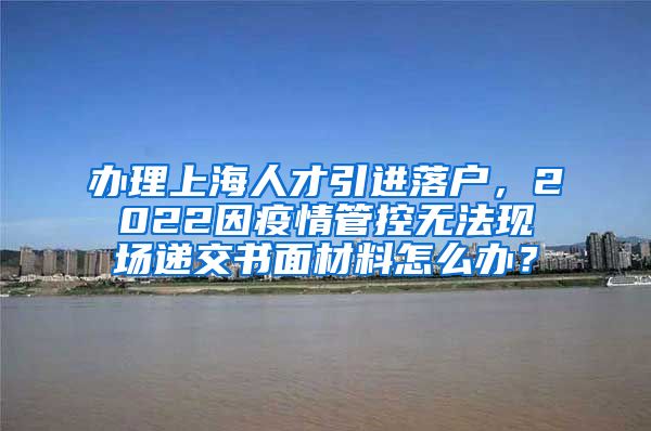 办理上海人才引进落户，2022因疫情管控无法现场递交书面材料怎么办？