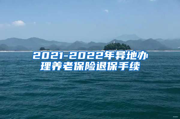 2021-2022年异地办理养老保险退保手续