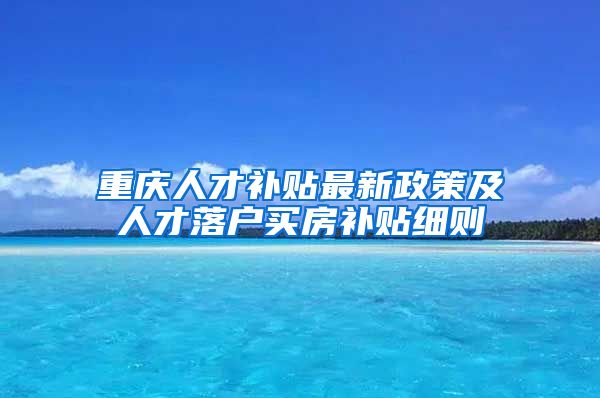 重庆人才补贴最新政策及人才落户买房补贴细则