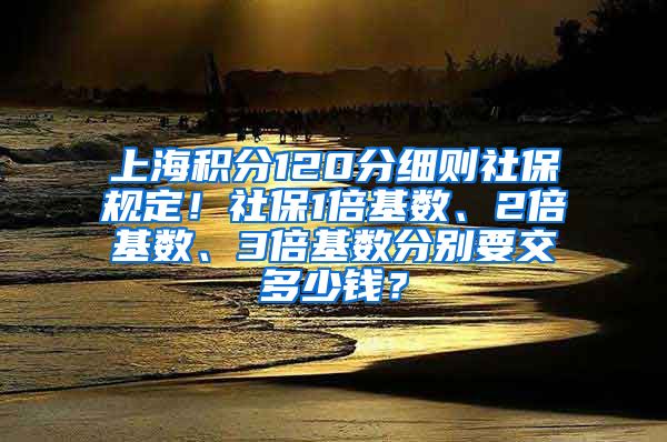 上海积分120分细则社保规定！社保1倍基数、2倍基数、3倍基数分别要交多少钱？