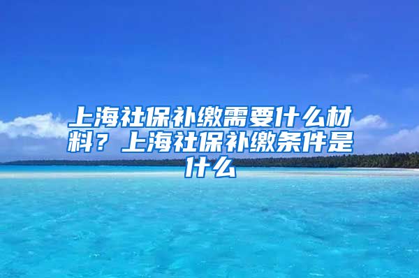 上海社保补缴需要什么材料？上海社保补缴条件是什么