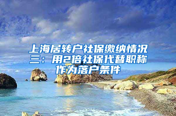 上海居转户社保缴纳情况三：用2倍社保代替职称作为落户条件