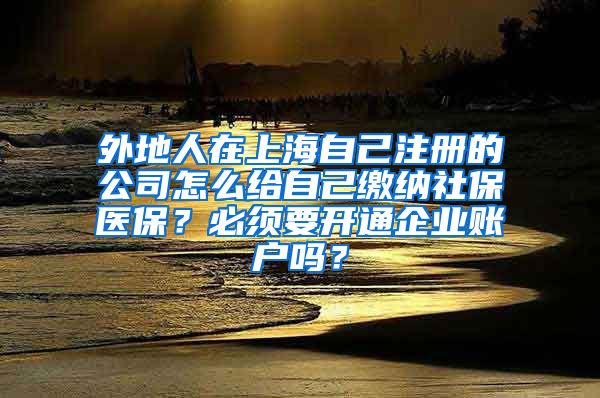 外地人在上海自己注册的公司怎么给自己缴纳社保医保？必须要开通企业账户吗？