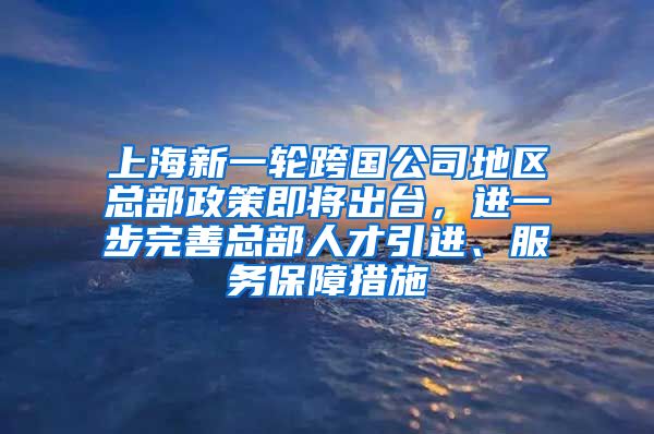 上海新一轮跨国公司地区总部政策即将出台，进一步完善总部人才引进、服务保障措施