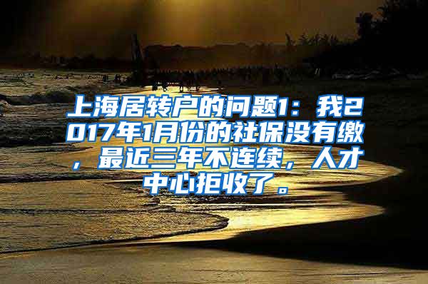 上海居转户的问题1：我2017年1月份的社保没有缴，最近三年不连续，人才中心拒收了。