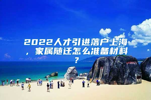 2022人才引进落户上海，家属随迁怎么准备材料？