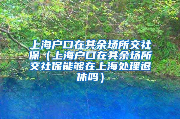 上海户口在其余场所交社保（上海户口在其余场所交社保能够在上海处理退休吗）