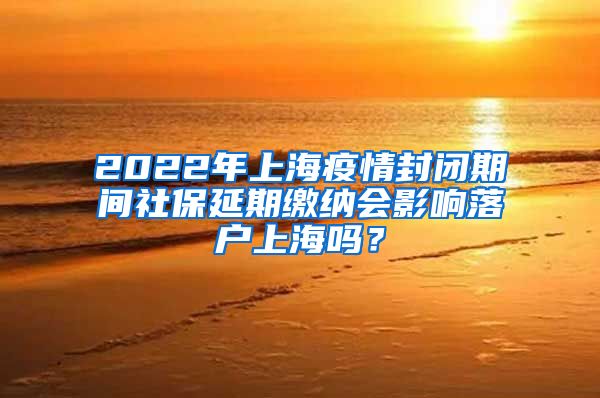 2022年上海疫情封闭期间社保延期缴纳会影响落户上海吗？