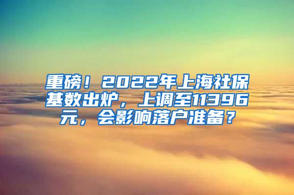 重磅！2022年上海社保基数出炉，上调至11396元，会影响落户准备？