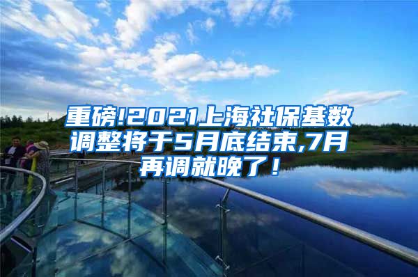 重磅!2021上海社保基数调整将于5月底结束,7月再调就晚了！