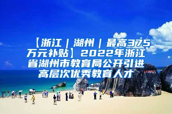 【浙江｜湖州｜最高375万元补贴】2022年浙江省湖州市教育局公开引进高层次优秀教育人才