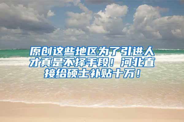 原创这些地区为了引进人才真是不择手段！河北直接给硕士补贴十万！