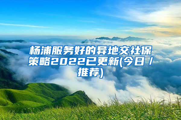 杨浦服务好的异地交社保策略2022已更新(今日／推荐)