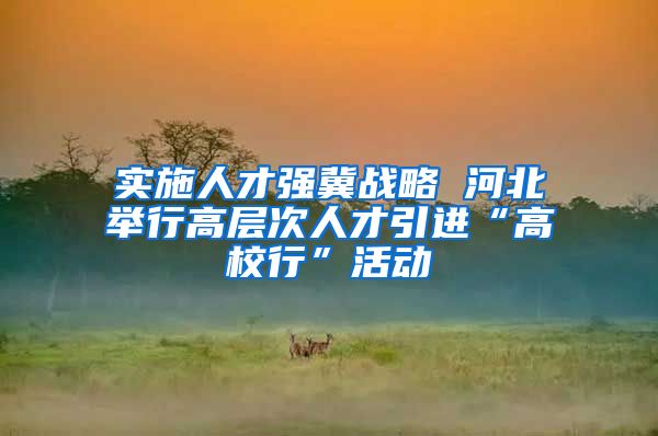 实施人才强冀战略 河北举行高层次人才引进“高校行”活动