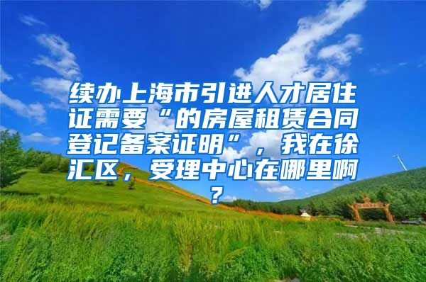 续办上海市引进人才居住证需要“的房屋租赁合同登记备案证明”，我在徐汇区，受理中心在哪里啊？