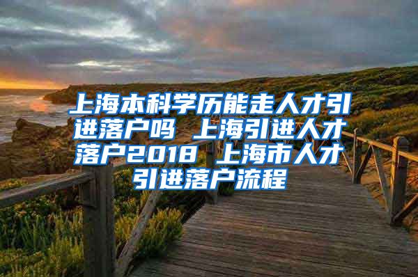 上海本科学历能走人才引进落户吗 上海引进人才落户2018 上海市人才引进落户流程