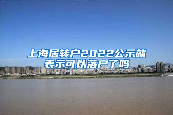 上海居转户2022公示就表示可以落户了吗