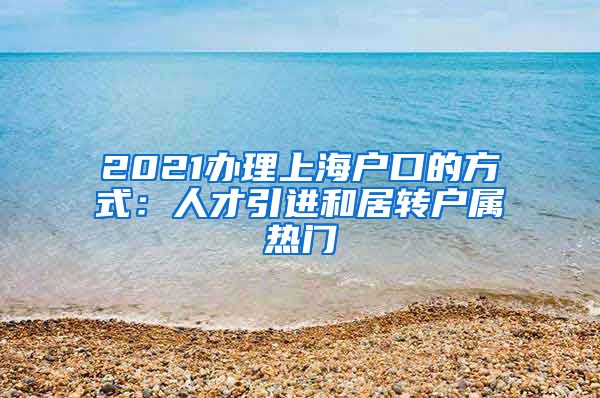 2021办理上海户口的方式：人才引进和居转户属热门