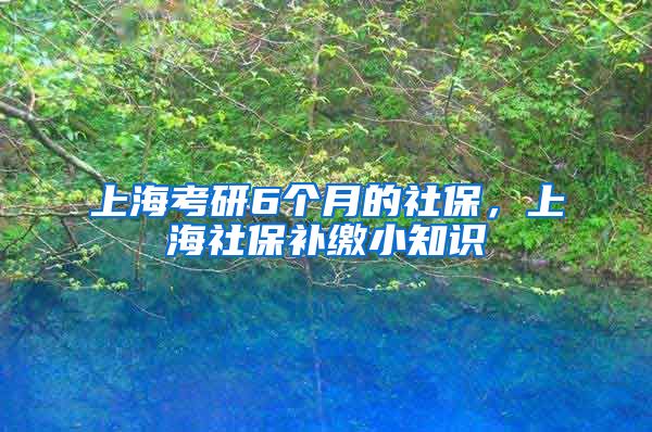 上海考研6个月的社保，上海社保补缴小知识