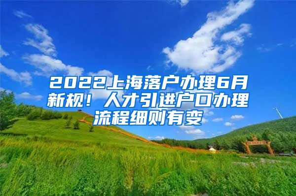 2022上海落户办理6月新规！人才引进户口办理流程细则有变