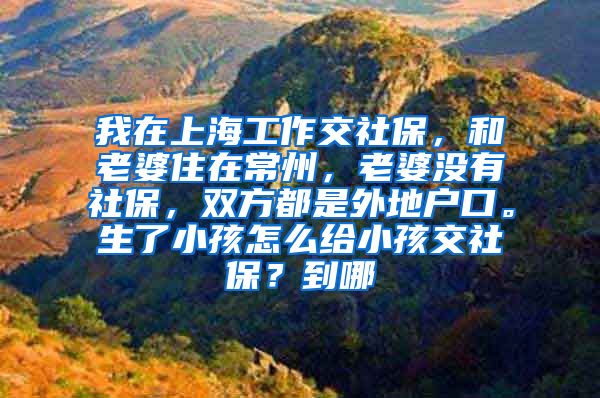 我在上海工作交社保，和老婆住在常州，老婆没有社保，双方都是外地户口。生了小孩怎么给小孩交社保？到哪