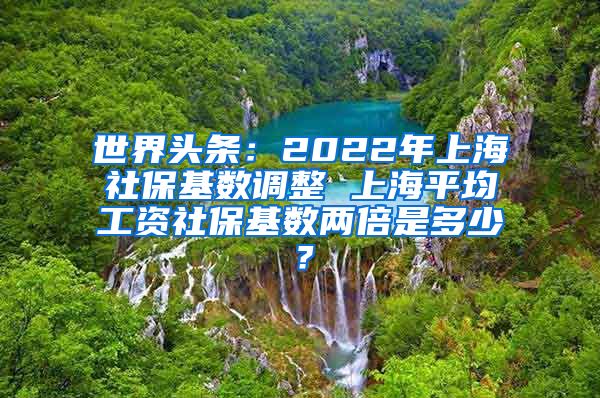 世界头条：2022年上海社保基数调整 上海平均工资社保基数两倍是多少？