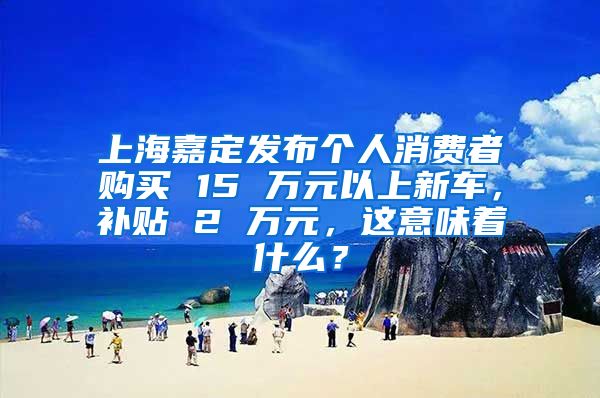 上海嘉定发布个人消费者购买 15 万元以上新车，补贴 2 万元，这意味着什么？