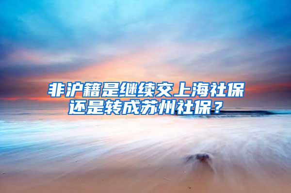 非沪籍是继续交上海社保还是转成苏州社保？