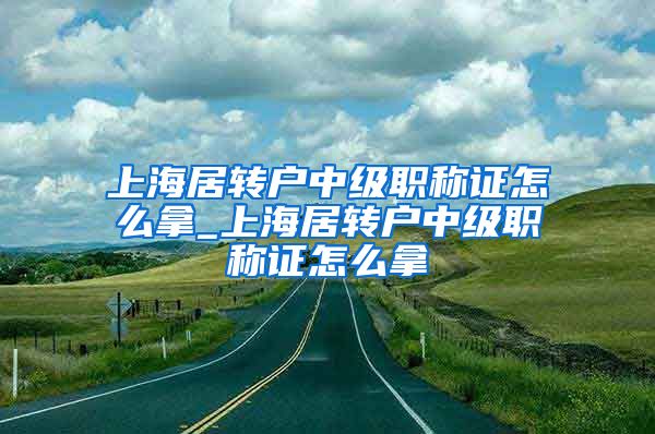 上海居转户中级职称证怎么拿_上海居转户中级职称证怎么拿