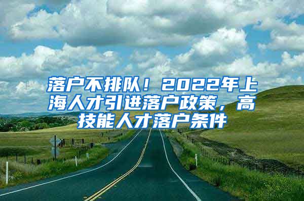 落户不排队！2022年上海人才引进落户政策，高技能人才落户条件