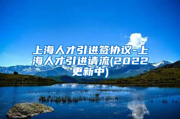 上海人才引进签协议-上海人才引进请流(2022更新中)